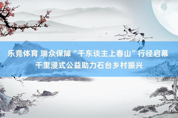 乐竞体育 瑞众保障“千东谈主上春山”行径启幕 千里浸式公益助力石台乡村振兴