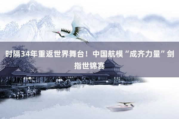 时隔34年重返世界舞台！中国航模“成齐力量”剑指世锦赛