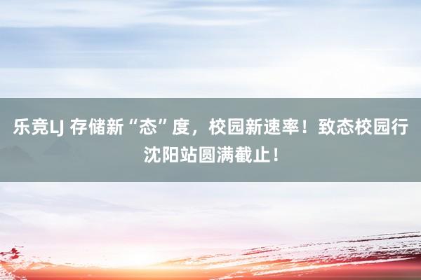 乐竞LJ 存储新“态”度，校园新速率！致态校园行沈阳站圆满截止！