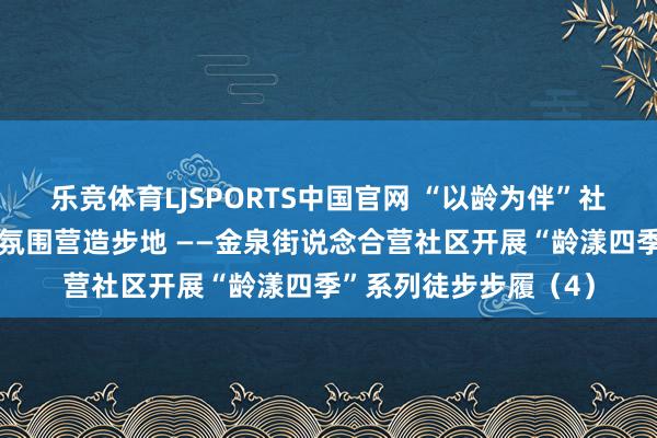 乐竞体育LJSPORTS中国官网 “以龄为伴”社区老年东说念主友好氛围营造步地 ——金泉街说念合营社区开展“龄漾四季”系列徒步步履（4）