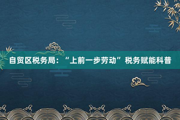 自贸区税务局：“上前一步劳动” 税务赋能科普