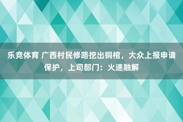 乐竞体育 广西村民修路挖出铜棺，大众上报申请保护，上司部门：火速融解