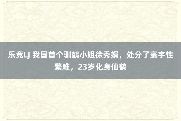 乐竞LJ 我国首个驯鹤小姐徐秀娟，处分了寰宇性繁难，23岁化身仙鹤