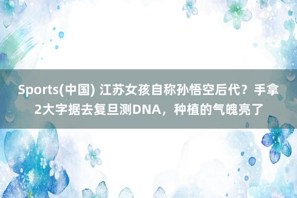 Sports(中国) 江苏女孩自称孙悟空后代？手拿2大字据去复旦测DNA，种植的气魄亮了