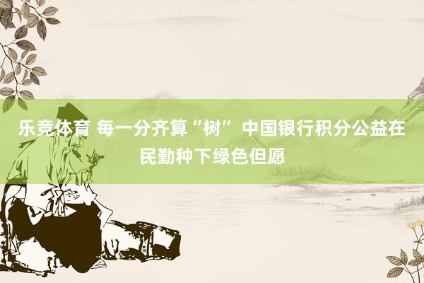 乐竞体育 每一分齐算“树” 中国银行积分公益在民勤种下绿色但愿