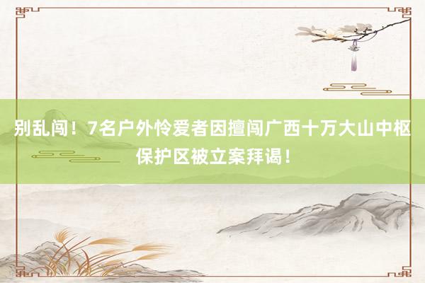 别乱闯！7名户外怜爱者因擅闯广西十万大山中枢保护区被立案拜谒！