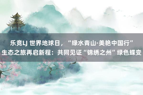 乐竞LJ 世界地球日，“绿水青山·美艳中国行”生态之旅再启新程：共同见证“锦绣之州”绿色蝶变