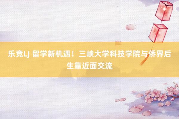 乐竞LJ 留学新机遇！三峡大学科技学院与侨界后生靠近面交流