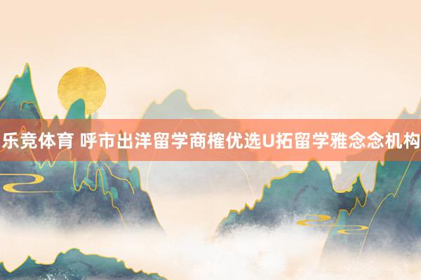 乐竞体育 呼市出洋留学商榷优选U拓留学雅念念机构