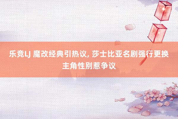 乐竞LJ 魔改经典引热议， 莎士比亚名剧强行更换主角性别惹争议