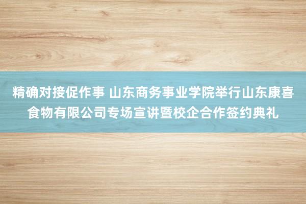 精确对接促作事 山东商务事业学院举行山东康喜食物有限公司专场宣讲暨校企合作签约典礼