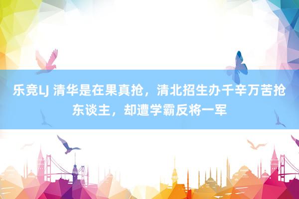 乐竞LJ 清华是在果真抢，清北招生办千辛万苦抢东谈主，却遭学霸反将一军