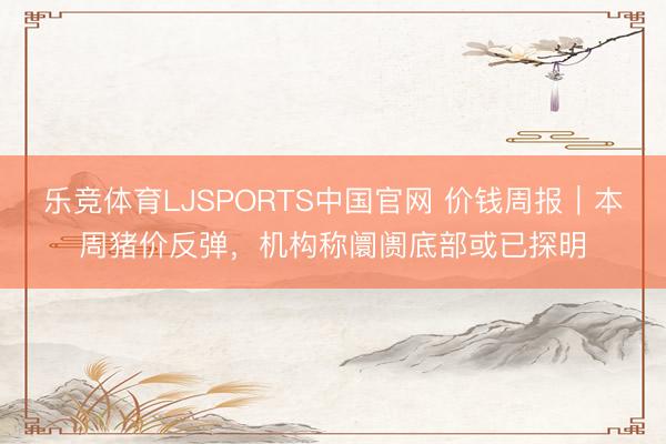 乐竞体育LJSPORTS中国官网 价钱周报｜本周猪价反弹，机构称阛阓底部或已探明
