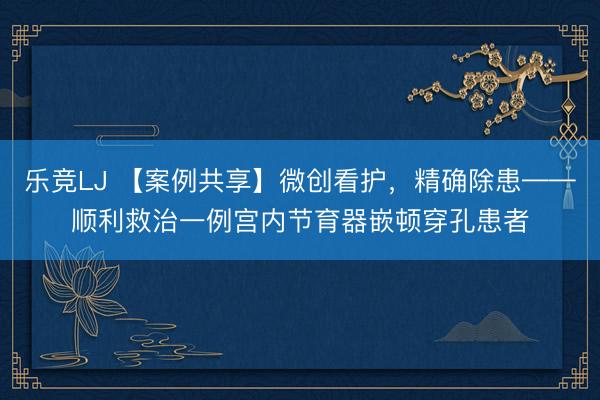 乐竞LJ 【案例共享】微创看护，精确除患——顺利救治一例宫内节育器嵌顿穿孔患者
