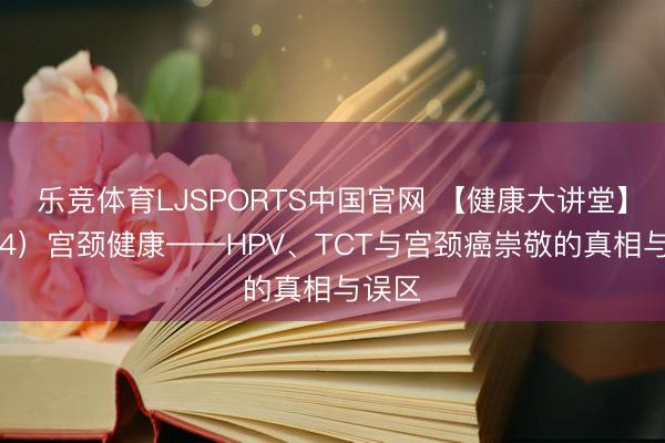 乐竞体育LJSPORTS中国官网 【健康大讲堂】（154）宫颈健康——HPV、TCT与宫颈癌崇敬的真相与误区