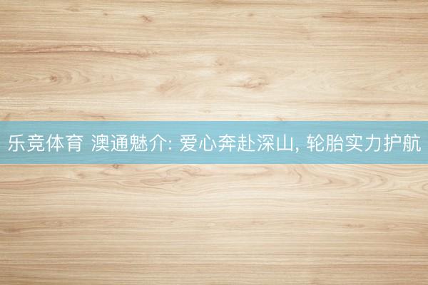 乐竞体育 澳通魅介: 爱心奔赴深山， 轮胎实力护航