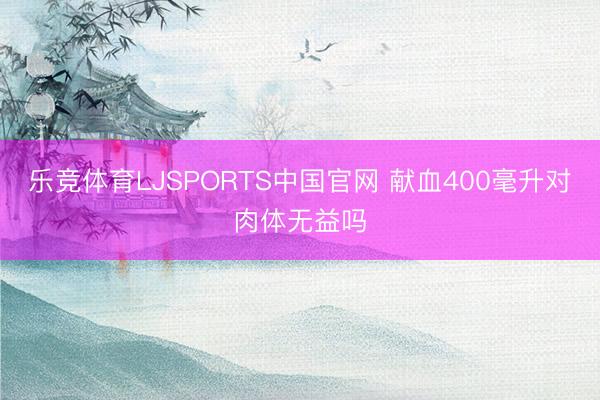 乐竞体育LJSPORTS中国官网 献血400毫升对肉体无益吗