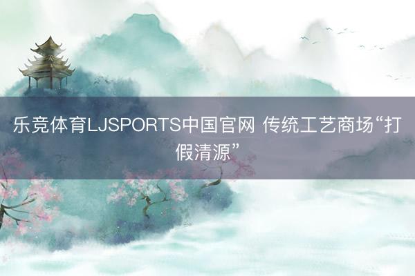 乐竞体育LJSPORTS中国官网 传统工艺商场“打假清源”