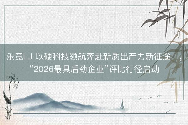 乐竞LJ 以硬科技领航奔赴新质出产力新征途​，“2026最具后劲企业”评比行径启动