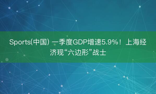 Sports(中国) 一季度GDP增速5.9%！上海经济现“六边形”战士