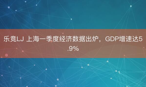 乐竞LJ 上海一季度经济数据出炉，GDP增速达5.9%