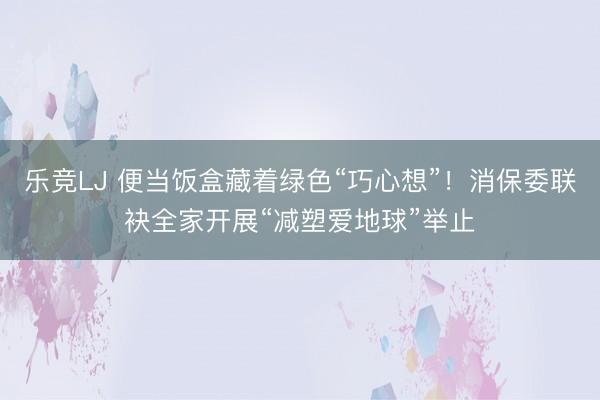 乐竞LJ 便当饭盒藏着绿色“巧心想”！消保委联袂全家开展“减塑爱地球”举止