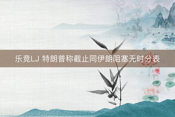 乐竞LJ 特朗普称截止同伊朗阻塞无时分表
