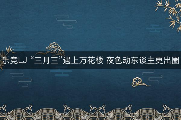 乐竞LJ “三月三”遇上万花楼 夜色动东谈主更出圈
