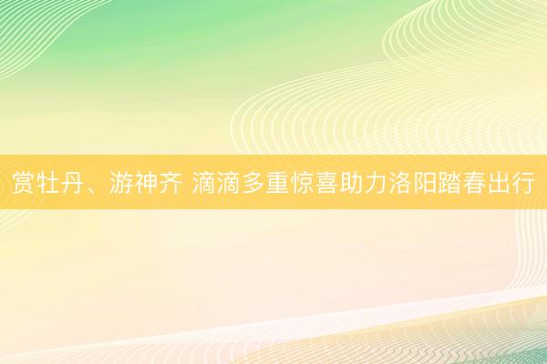 赏牡丹、游神齐 滴滴多重惊喜助力洛阳踏春出行