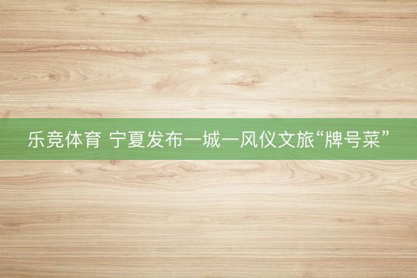 乐竞体育 宁夏发布一城一风仪文旅“牌号菜”